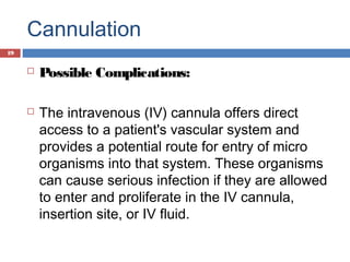 Cannulation
 Possible Complications:
 The intravenous (IV) cannula offers direct
access to a patient's vascular system and
provides a potential route for entry of micro
organisms into that system. These organisms
can cause serious infection if they are allowed
to enter and proliferate in the IV cannula,
insertion site, or IV fluid.
19
 