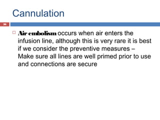 Cannulation
 Airembolism occurs when air enters the
infusion line, although this is very rare it is best
if we consider the preventive measures –
Make sure all lines are well primed prior to use
and connections are secure
26
 