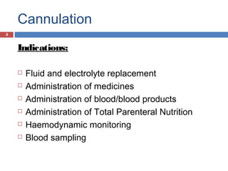 Cannulation
Indications:
 Fluid and electrolyte replacement
 Administration of medicines
 Administration of blood/blood products
 Administration of Total Parenteral Nutrition
 Haemodynamic monitoring
 Blood sampling
3
 