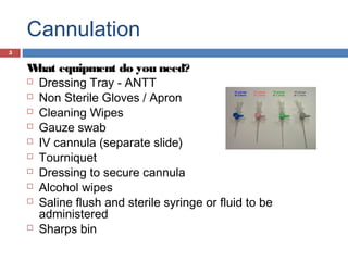 Cannulation
What equipment do you need?
 Dressing Tray - ANTT
 Non Sterile Gloves / Apron
 Cleaning Wipes
 Gauze swab
 IV cannula (separate slide)
 Tourniquet
 Dressing to secure cannula
 Alcohol wipes
 Saline flush and sterile syringe or fluid to be
administered
 Sharps bin
5
 