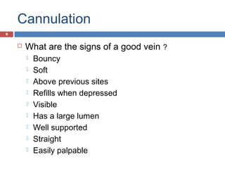 Cannulation
 What are the signs of a good vein ?
 Bouncy
 Soft
 Above previous sites
 Refills when depressed
 Visible
 Has a large lumen
 Well supported
 Straight
 Easily palpable
9
 