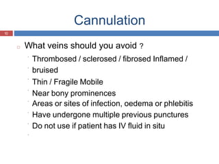 Cannulation
10
□ What veins should you avoid ?
Thrombosed / sclerosed / fibrosed Inflamed /
bruised
Thin / Fragile Mobile
Near bony prominences
Areas or sites of infection, oedema or phlebitis
Have undergone multiple previous punctures
Do not use if patient has IV fluid in situ
 