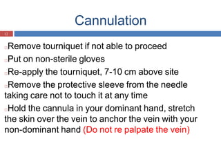 Cannulation
12
□Remove tourniquet if not able to proceed
□Put on non-sterile gloves
□Re-apply the tourniquet, 7-10 cm above site
□Remove the protective sleeve from the needle
taking care not to touch it at any time
□Hold the cannula in your dominant hand, stretch
the skin over the vein to anchor the vein with your
non-dominant hand (Do not re palpate the vein)
 