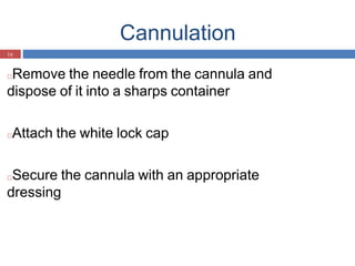 Cannulation
16
□Remove the needle from the cannula and
dispose of it into a sharps container
□Attach the white lock cap
□Secure the cannula with an appropriate
dressing
 