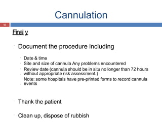 Cannulation
18
Final y
Document the procedure including
Date & time
Site and size of cannula Any problems encountered
Review date (cannula should be in situ no longer than 72 hours
without appropriate risk assessment.)
Note: some hospitals have pre-printed forms to record cannula
events
Thank the patient
Clean up, dispose of rubbish
 