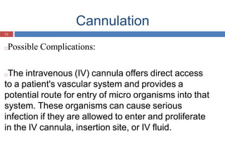 Cannulation
19
□Possible Complications:
□The intravenous (IV) cannula offers direct access
to a patient's vascular system and provides a
potential route for entry of micro organisms into that
system. These organisms can cause serious
infection if they are allowed to enter and proliferate
in the IV cannula, insertion site, or IV fluid.
 