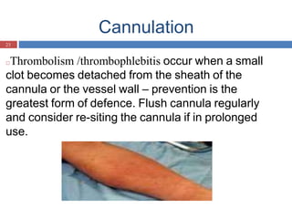 Cannulation
23
□Thrombolism /thrombophlebitis occur when a small
clot becomes detached from the sheath of the
cannula or the vessel wall – prevention is the
greatest form of defence. Flush cannula regularly
and consider re-siting the cannula if in prolonged
use.
 