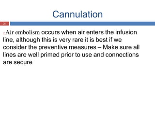 Cannulation
26
□Air embolism occurs when air enters the infusion
line, although this is very rare it is best if we
consider the preventive measures – Make sure all
lines are well primed prior to use and connections
are secure
 