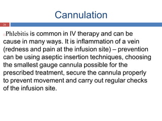 Cannulation
28
□Phlebitis is common in IV therapy and can be
cause in many ways. It is inflammation of a vein
(redness and pain at the infusion site) – prevention
can be using aseptic insertion techniques, choosing
the smallest gauge cannula possible for the
prescribed treatment, secure the cannula properly
to prevent movement and carry out regular checks
of the infusion site.
 