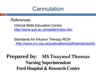 Cannulation
30
□ References
Clinical Skills Education Centre
http://www.qub.ac.uk/cskills/index.htm
Standards for Infusion Therapy RCN
http://www.rcn.org.uk/publications/pdf/standardsinfu
Prepared by: MS Tissymol Thomas
Nursing Superintendent
Ford Hospital & Research Centre
 