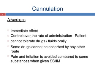 Cannulation
4
Advantages
Immediate effect
Control over the rate of administration Patient
cannot tolerate drugs / fluids orally
Some drugs cannot be absorbed by any other
route
Pain and irritation is avoided compared to some
substances when given SC/IM
 