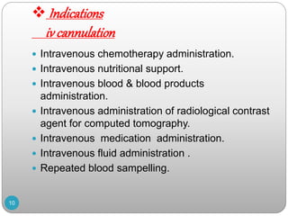  Indications
iv cannulation
 Intravenous chemotherapy administration.
 Intravenous nutritional support.
 Intravenous blood & blood products
administration.
 Intravenous administration of radiological contrast
agent for computed tomography.
 Intravenous medication administration.
 Intravenous fluid administration .
 Repeated blood sampelling.
10
 