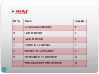 INDEX
3
Sr no. Topic. Page no .
1 I.V cannulation defination 4
2 Parts of cannula 5
3 Types of cannula 6
4 Number of i.v. cannula 7
5 Indication of i.v.cannulation 9
6 Advantages of i.v. cannulation 10
7 what equipement what you need? 11
 