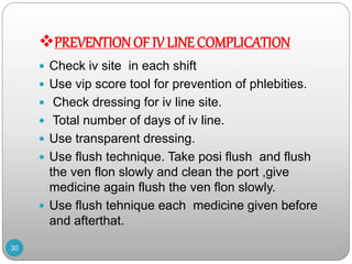 PREVENTION OF IV LINE COMPLICATION
 Check iv site in each shift
 Use vip score tool for prevention of phlebities.
 Check dressing for iv line site.
 Total number of days of iv line.
 Use transparent dressing.
 Use flush technique. Take posi flush and flush
the ven flon slowly and clean the port ,give
medicine again flush the ven flon slowly.
 Use flush tehnique each medicine given before
and afterthat.
30
 