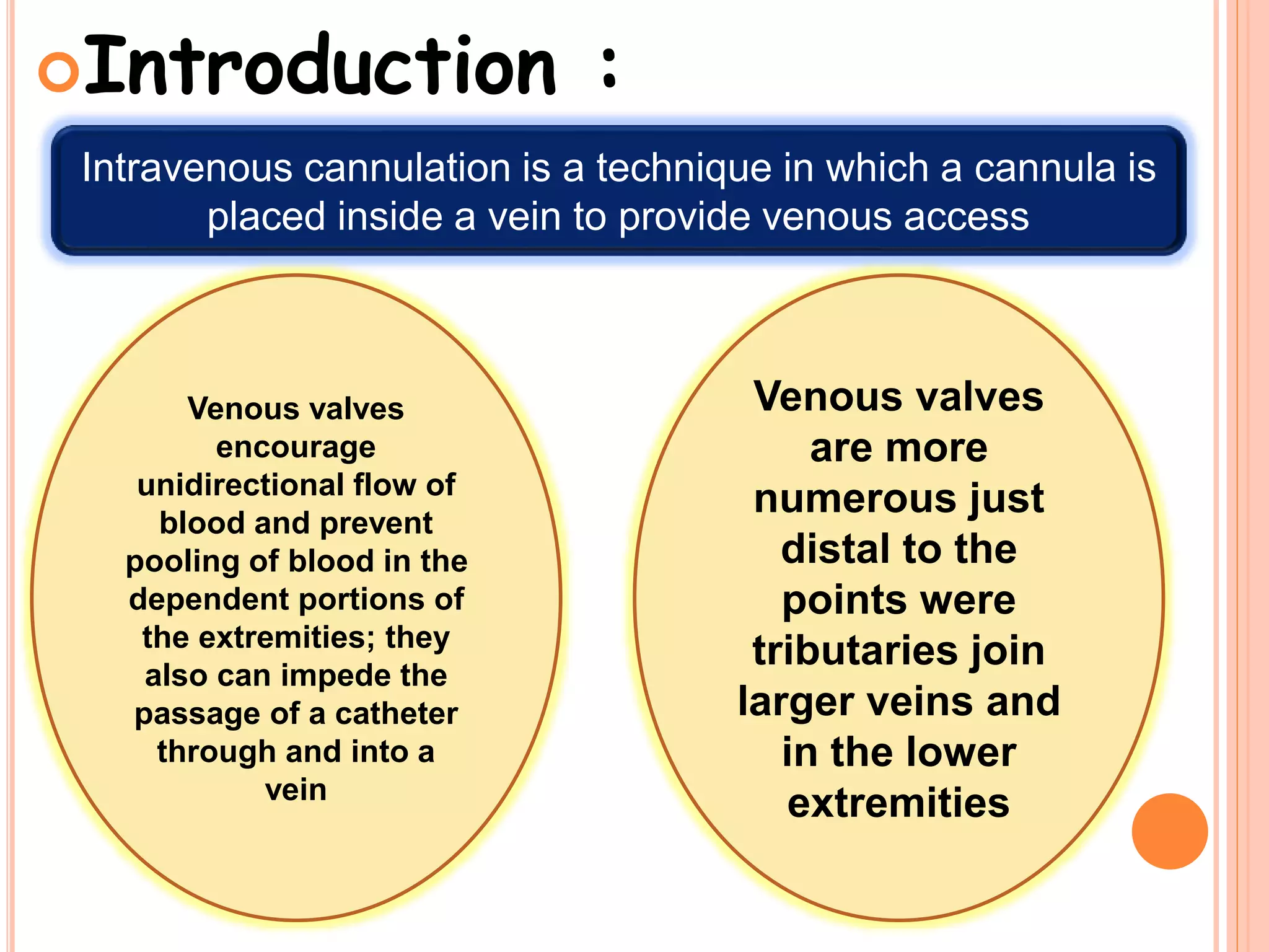 Intravenous cannulation is a technique in which a cannula is
placed inside a vein to provide venous access
Introduction :
Venous valves
encourage
unidirectional flow of
blood and prevent
pooling of blood in the
dependent portions of
the extremities; they
also can impede the
passage of a catheter
through and into a
vein
Venous valves
are more
numerous just
distal to the
points were
tributaries join
larger veins and
in the lower
extremities
 