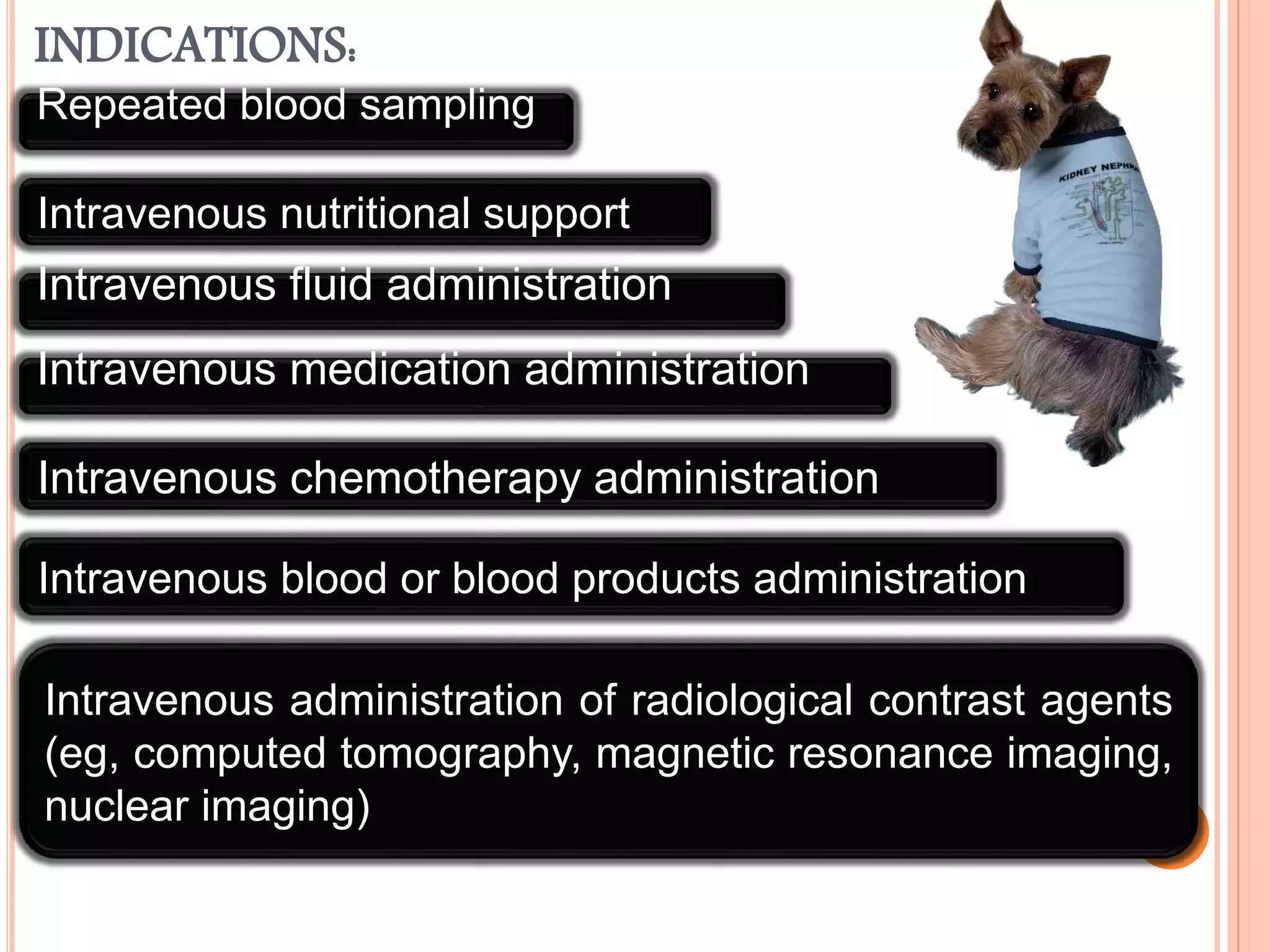 INDICATIONS:
Repeated blood sampling
Intravenous fluid administration
Intravenous medication administration
Intravenous chemotherapy administration
Intravenous nutritional support
Intravenous blood or blood products administration
Intravenous administration of radiological contrast agents
(eg, computed tomography, magnetic resonance imaging,
nuclear imaging)
 