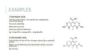 EXAMPLES
1) DIATRIZOIC ACID
The two side chains , R3 and R5 are replaced by
acetamido group.
Increases solubilty
Decreases toxicity
Improves patient tolerance
Eg. Urograffin, trazograffin , angiograffin
2) IOTHALAMIC ACID
Substitution of one of the nitrogen atoms by a carboxyl
group.
Better neural tolerance but decreased cardio-vascular
tolerance.
Eg. Conray
 