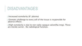 DISADVANTAGES
Increased osmolarity (8* plasma)
Osmotic challenge to every cell of the tissue is responsible for
adverse effects
High osmolarity is due to non radio-opaque cation(Na/meg). These
are merely carrier . No radiological function.
 