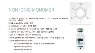 NON IONIC MONOMER
Carboxyl group (-COOH) and CONH2 at C-1 is replaced by non
ionising radical
Iodine particle ratio= 3:1
 Molecular weight= 600-800
 Iodine content at 0.3 osmol/kg H2O= 150mg I/ml
 Osmolality at 280mgI2/ml= 600 osmol/kg H2O
LD50 = 22(g of I/kg wt of mouse)
First generation metrizamide (amnipaque) – very expensive
Later second generation –
Iohexol(omnipaque) : used in our department
Iopamidol(iopamiro)
Iopromide(ultravist)
 