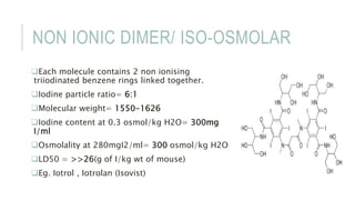 NON IONIC DIMER/ ISO-OSMOLAR
Each molecule contains 2 non ionising
triiodinated benzene rings linked together.
Iodine particle ratio= 6:1
Molecular weight= 1550-1626
Iodine content at 0.3 osmol/kg H2O= 300mg
I/ml
Osmolality at 280mgI2/ml= 300 osmol/kg H2O
LD50 = >>26(g of I/kg wt of mouse)
Eg. Iotrol , Iotrolan (Isovist)
 