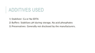 ADDITIVES USED
1) Stabilizer: Ca or Na EDTA
2) Buffers: Stabilizes pH during storage, Na acid phosphates
3) Preservatives: Generally not disclosed by the manufacturers.
 