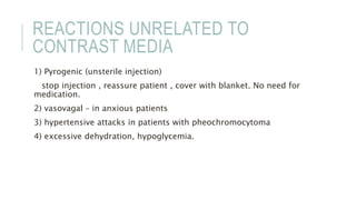 REACTIONS UNRELATED TO
CONTRAST MEDIA
1) Pyrogenic (unsterile injection)
stop injection , reassure patient , cover with blanket. No need for
medication.
2) vasovagal – in anxious patients
3) hypertensive attacks in patients with pheochromocytoma
4) excessive dehydration, hypoglycemia.
 