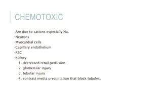 CHEMOTOXIC
Are due to cations especially Na.
•Neurons
•Myocardial cells
•Capillary endothelium
•RBC
•Kidney
1. decreased renal perfusion
2. glomerular injury
3. tubular injury
4. contrast media precipitation that block tubules.
 