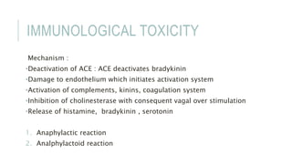 IMMUNOLOGICAL TOXICITY
Mechanism :
•Deactivation of ACE : ACE deactivates bradykinin
•Damage to endothelium which initiates activation system
•Activation of complements, kinins, coagulation system
•Inhibition of cholinesterase with consequent vagal over stimulation
•Release of histamine, bradykinin , serotonin
1. Anaphylactic reaction
2. Analphylactoid reaction
 