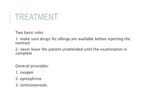 TREATMENT
Two basic rules :
1. make sure drugs for allergy are available before injecting the
contrast
2. never leave the patient unattended until the examination is
complete
General principles:
1. oxygen
2. epinephrine
3. corticosteroids.
 