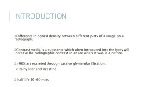 INTRODUCTION
Difference in optical density between different parts of a image on a
radiograph.
Contrast media is a substance which when introduced into the body will
increase the radiographic contrast in an are where it was less before.
>90% are excreted through passive glomerular filtration.
<1% by liver and intestine.
 half life 30-60 mins
 