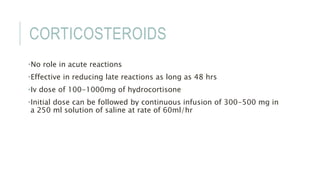 CORTICOSTEROIDS
•No role in acute reactions
•Effective in reducing late reactions as long as 48 hrs
•Iv dose of 100-1000mg of hydrocortisone
•Initial dose can be followed by continuous infusion of 300-500 mg in
a 250 ml solution of saline at rate of 60ml/hr
 