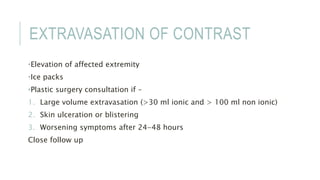 EXTRAVASATION OF CONTRAST
•Elevation of affected extremity
•Ice packs
•Plastic surgery consultation if –
1. Large volume extravasation (>30 ml ionic and > 100 ml non ionic)
2. Skin ulceration or blistering
3. Worsening symptoms after 24-48 hours
Close follow up
 