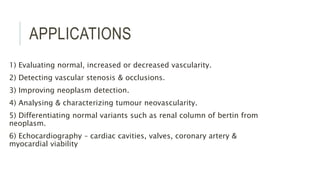 APPLICATIONS
1) Evaluating normal, increased or decreased vascularity.
2) Detecting vascular stenosis & occlusions.
3) Improving neoplasm detection.
4) Analysing & characterizing tumour neovascularity.
5) Differentiating normal variants such as renal column of bertin from
neoplasm.
6) Echocardiography – cardiac cavities, valves, coronary artery &
myocardial viability
 