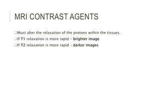MRI CONTRAST AGENTS
Must alter the relaxation of the protons within the tissues.
If T1 relaxation is more rapid – brighter image
If T2 relaxation is more rapid – darker images
 