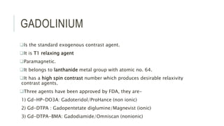 GADOLINIUM
Is the standard exogenous contrast agent.
It is T1 relaxing agent
Paramagnetic.
It belongs to lanthanide metal group with atomic no. 64.
It has a high spin contrast number which produces desirable relaxivity
contrast agents.
Three agents have been approved by FDA, they are-
1) Gd-HP-DO3A: Gadoteridol/ProHance (non ionic)
2) Gd-DTPA : Gadopentetate diglumine/Magnevist (ionic)
3) Gd-DTPA-BMA: Gadodiamide/Omniscan (nonionic)
 