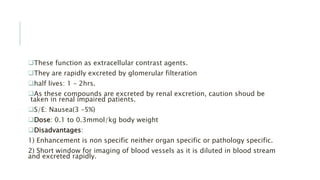 These function as extracellular contrast agents.
They are rapidly excreted by glomerular filteration
half lives: 1 – 2hrs.
As these compounds are excreted by renal excretion, caution shoud be
taken in renal impaired patients.
S/E: Nausea(3 –5%)
Dose: 0.1 to 0.3mmol/kg body weight
Disadvantages:
1) Enhancement is non specific neither organ specific or pathology specific.
2) Short window for imaging of blood vessels as it is diluted in blood stream
and excreted rapidly.
 