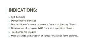 INDICATIONS:
 CNS tumours
 Demyelinating diseases
 Discrimation of tumour recurrence from post therapy fibrosis.
 Decrimation of recurrent IVDP from post operative fibrosis.
 Cardiac/aortic imaging
 More accurate demarcation of tumour markings form oedema.
 