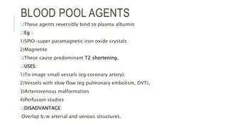BLOOD POOL AGENTS
These agents reversibly bind to plasma albumin
Eg :
1)SPIO-super paramagnetic iron oxide crystals
2)Magnetite
These cause predominant T2 shortening.
USES:
1)To image small vessels (eg:coronary artery).
2)Vessels with slow flow (eg pulmonary embolism, DVT),
3)Arteriovenous malformation
4)Perfusion studies
DISADVANTAGE:
Overlap b/w arterial and venous structures.
 