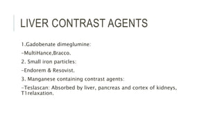 LIVER CONTRAST AGENTS
1.Gadobenate dimeglumine:
-MultiHance,Bracco.
2. Small iron particles:
-Endorem & Resovist.
3. Manganese containing contrast agents:
-Teslascan: Absorbed by liver, pancreas and cortex of kidneys,
T1relaxation.
 