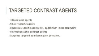 TARGETED CONTRAST AGENTS
1) Blood pool agents
2) Liver specific agents
3) Necrosis specific agents (bis-gadolinium-mesoporphyrin)
4) Lymphographic contrast agents
5) Agents targeted at inflammation detection.
 