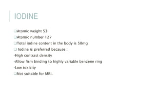 IODINE
Atomic weight 53
Atomic number 127
Total iodine content in the body is 50mg
 Iodine is preferred because :
•High contrast density
•Allow firm binding to highly variable benzene ring
•Low toxicity
Not suitable for MRI.
 