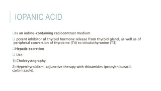 IOPANIC ACID
Is an iodine-containing radiocontrast medium.
 potent inhibitor of thyroid hormone release from thyroid gland, as well as of
peripheral conversion of thyroxine (T4) to triiodothyronine (T3)
Hepatic excretion
 Use:
1) Cholecystography
2) Hyperthyroidism: adjunctive therapy with thioamides (propylthiouracil,
carbimazole).
 