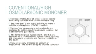 COVENTIONAL/HIGH
OSMOLAR/IONIC MONOMER
The basic molecule of all water-soluble iodine-
containing contrast media is the benzene ring.
 Benzene itself is not water soluble; to make it
soluble, carboxyl acid (COOH) is added.
Three of the hydrogens in this molecule are
replaced by iodine, rendering it radio-opaque, but
it still remains quite toxic.
 The remaining two hydrogens (R1 and R2) are
replaced by a short chain of hydrocarbons, making
the compound less toxic and more acceptable to
the body.
They are usually prepared as sodium or
meglumine salts as these help to provide solubility.
 