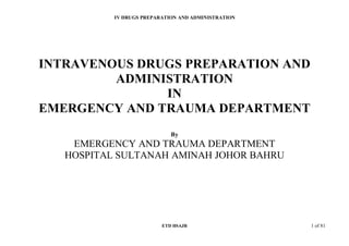 IV DRUGS PREPARATION AND ADMINISTRATION
ETD HSAJB 1 of 81
INTRAVENOUS DRUGS PREPARATION AND
ADMINISTRATION
IN
EMERGENCY AND TRAUMA DEPARTMENT
By
EMERGENCY AND TRAUMA DEPARTMENT
HOSPITAL SULTANAH AMINAH JOHOR BAHRU
 