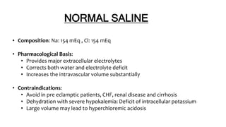 NORMAL SALINE
• Composition: Na: 154 mEq , Cl: 154 mEq
• Pharmacological Basis:
• Provides major extracellular electrolytes
• Corrects both water and electrolyte deficit
• Increases the intravascular volume substantially
• Contraindications:
• Avoid in pre eclamptic patients, CHF, renal disease and cirrhosis
• Dehydration with severe hypokalemia: Deficit of intracellular potassium
• Large volume may lead to hyperchloremic acidosis
 