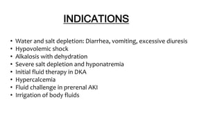 INDICATIONS
• Water and salt depletion: Diarrhea, vomiting, excessive diuresis
• Hypovolemic shock
• Alkalosis with dehydration
• Severe salt depletion and hyponatremia
• Initial fluid therapy in DKA
• Hypercalcemia
• Fluid challenge in prerenal AKI
• Irrigation of body fluids
 