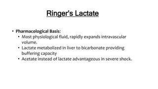 Ringer’s Lactate
• Pharmacological Basis:
• Most physiological fluid, rapidly expands intravascular
volume.
• Lactate metabolized in liver to bicarbonate providing
buffering capacity
• Acetate instead of lactate advantageous in severe shock.
 