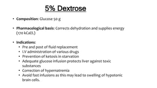 5% Dextrose
• Composition: Glucose 50 g
• Pharmacological basis: Corrects dehydration and supplies energy
(170 kCal/L)
• Indications:
• Pre and post of fluid replacement
• I.V administration of various drugs
• Prevention of ketosis in starvation
• Adequate glucose infusion protects liver against toxic
substances
• Correction of hypernatremia
• Avoid fast infusions as this may lead to swelling of hypotonic
brain cells.
 