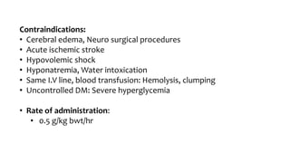 Contraindications:
• Cerebral edema, Neuro surgical procedures
• Acute ischemic stroke
• Hypovolemic shock
• Hyponatremia, Water intoxication
• Same I.V line, blood transfusion: Hemolysis, clumping
• Uncontrolled DM: Severe hyperglycemia
• Rate of administration:
• 0.5 g/kg bwt/hr
 