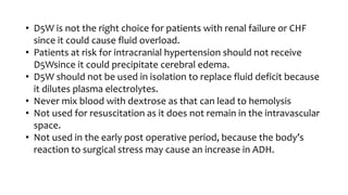 • D5W is not the right choice for patients with renal failure or CHF
since it could cause fluid overload.
• Patients at risk for intracranial hypertension should not receive
D5Wsince it could precipitate cerebral edema.
• D5W should not be used in isolation to replace fluid deficit because
it dilutes plasma electrolytes.
• Never mix blood with dextrose as that can lead to hemolysis
• Not used for resuscitation as it does not remain in the intravascular
space.
• Not used in the early post operative period, because the body’s
reaction to surgical stress may cause an increase in ADH.
 